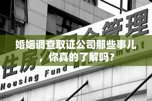 宁化婚姻调查取证公司那些事儿，你真的了解吗？