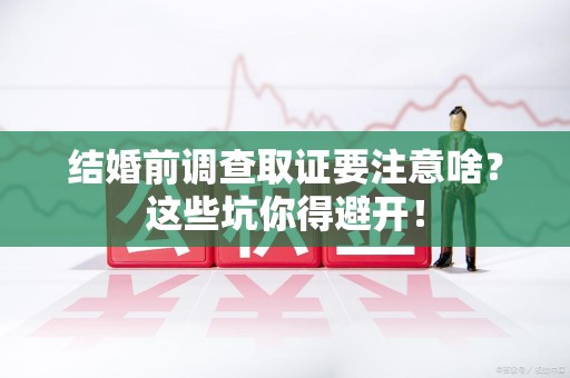 宁化结婚前调查取证要注意啥？这些坑你得避开！