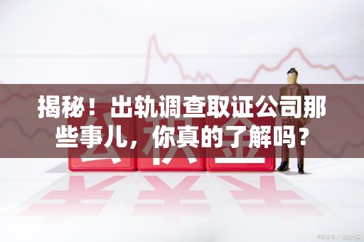 宁化揭秘！出轨调查取证公司那些事儿，你真的了解吗？