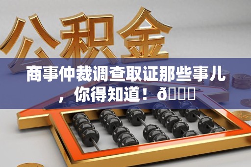 宁化商事仲裁调查取证那些事儿，你得知道！😎