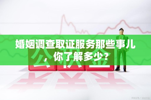 宁化婚姻调查取证服务那些事儿，你了解多少？