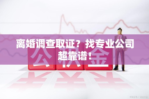 宁化离婚调查取证？找专业公司超靠谱！