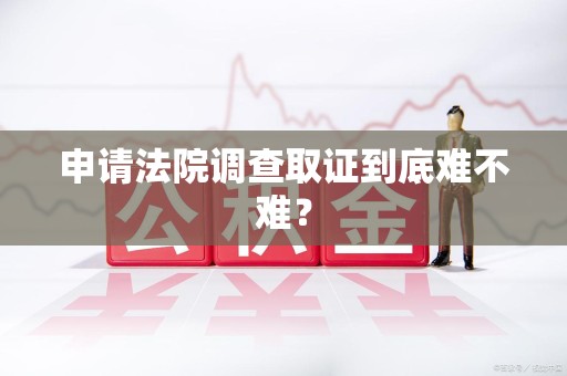 宁化申请法院调查取证到底难不难？