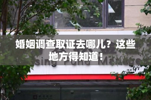 宁化婚姻调查取证去哪儿？这些地方得知道！
