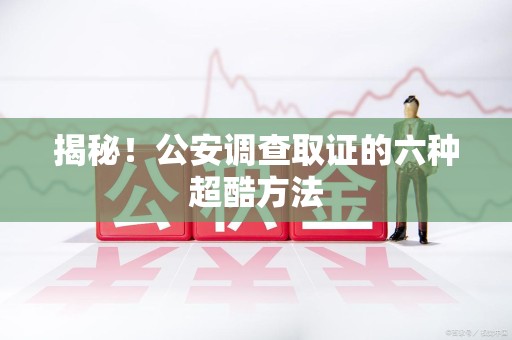 宁化揭秘！公安调查取证的六种超酷方法