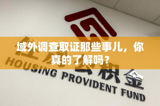 宁化域外调查取证那些事儿，你真的了解吗？