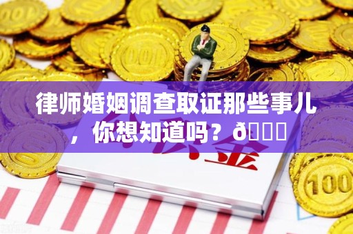 宁化律师婚姻调查取证那些事儿，你想知道吗？😎