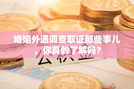 宁化婚姻外遇调查取证那些事儿，你真的了解吗？